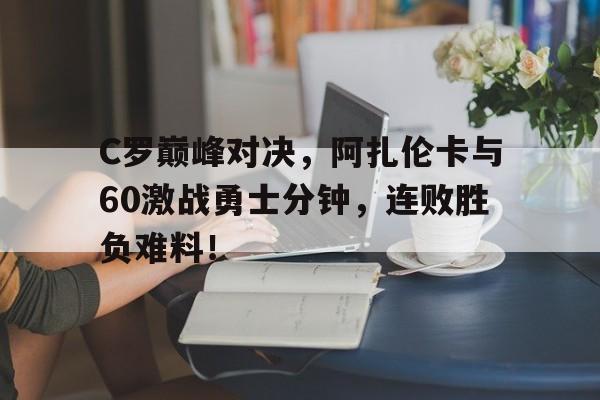  C罗巅峰对决，阿扎伦卡与60激战勇士分钟，连败胜负难料！AYX体育平台